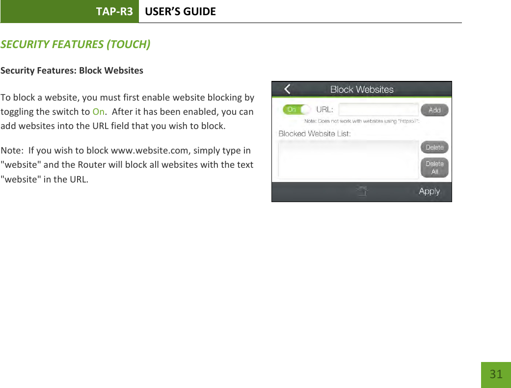 TAP-R3 USER’S GUIDE    31 SECURITY FEATURES (TOUCH) Security Features: Block Websites  To block a website, you must first enable website blocking by toggling the switch to On.  After it has been enabled, you can add websites into the URL field that you wish to block. Note:  If you wish to block www.website.com, simply type in &quot;website&quot; and the Router will block all websites with the text &quot;website&quot; in the URL.     