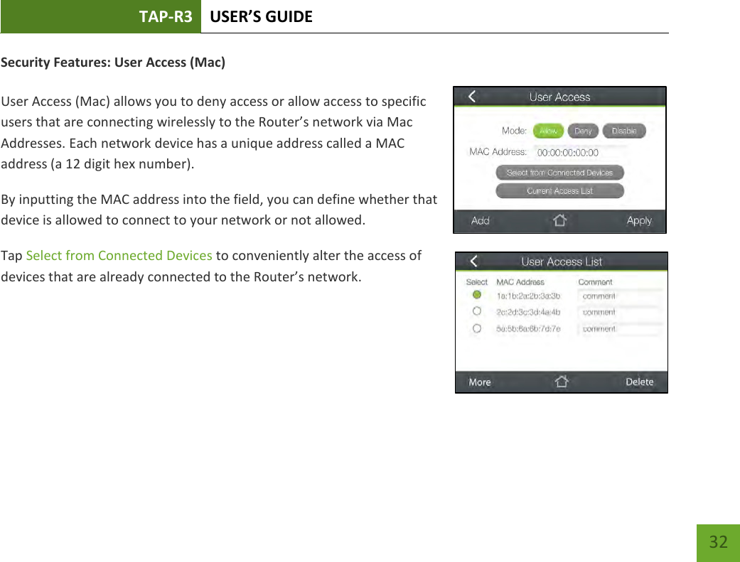 TAP-R3 USER’S GUIDE    32 Security Features: User Access (Mac)  User Access (Mac) allows you to deny access or allow access to specific users that are connecting wirelessly to the Router’s network via Mac Addresses. Each network device has a unique address called a MAC address (a 12 digit hex number). By inputting the MAC address into the field, you can define whether that device is allowed to connect to your network or not allowed.  Tap Select from Connected Devices to conveniently alter the access of devices that are already connected to the Router’s network.      