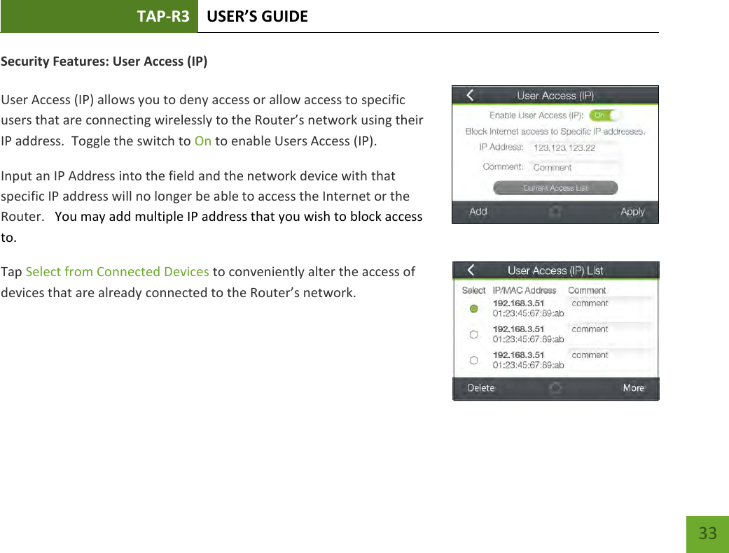 TAP-R3 USER’S GUIDE    33 Security Features: User Access (IP)  User Access (IP) allows you to deny access or allow access to specific users that are connecting wirelessly to the Router’s network using their IP address.  Toggle the switch to On to enable Users Access (IP). Input an IP Address into the field and the network device with that specific IP address will no longer be able to access the Internet or the Router.   You may add multiple IP address that you wish to block access to. Tap Select from Connected Devices to conveniently alter the access of devices that are already connected to the Router’s network.     