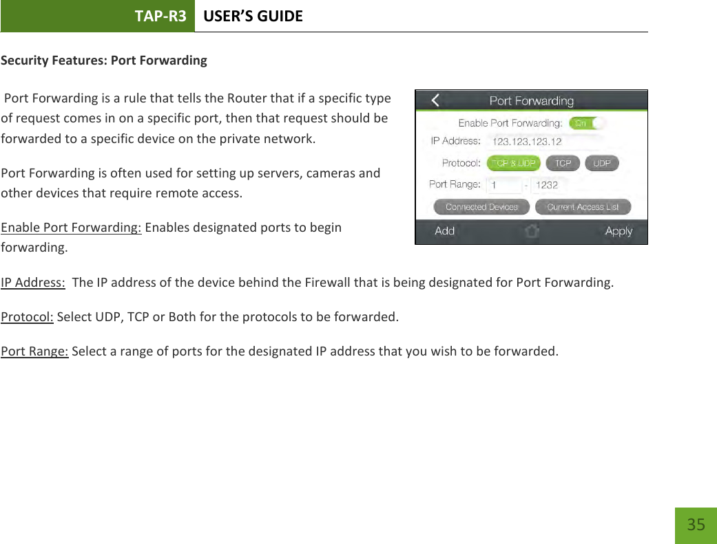 TAP-R3 USER’S GUIDE    35 Security Features: Port Forwarding   Port Forwarding is a rule that tells the Router that if a specific type of request comes in on a specific port, then that request should be forwarded to a specific device on the private network. Port Forwarding is often used for setting up servers, cameras and other devices that require remote access. Enable Port Forwarding: Enables designated ports to begin forwarding. IP Address:  The IP address of the device behind the Firewall that is being designated for Port Forwarding. Protocol: Select UDP, TCP or Both for the protocols to be forwarded. Port Range: Select a range of ports for the designated IP address that you wish to be forwarded.    