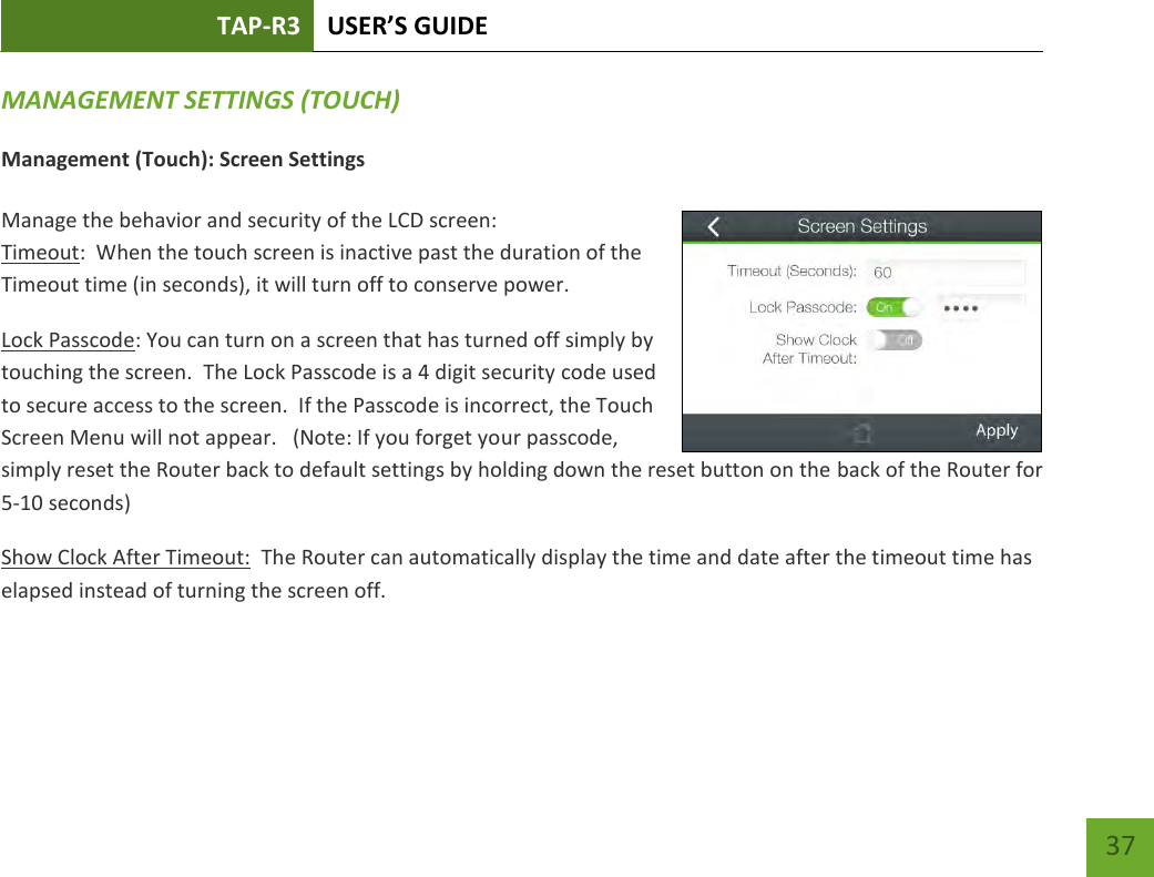 TAP-R3 USER’S GUIDE    37 MANAGEMENT SETTINGS (TOUCH) Management (Touch): Screen Settings  Manage the behavior and security of the LCD screen: Timeout:  When the touch screen is inactive past the duration of the Timeout time (in seconds), it will turn off to conserve power.   Lock Passcode: You can turn on a screen that has turned off simply by touching the screen.  The Lock Passcode is a 4 digit security code used to secure access to the screen.  If the Passcode is incorrect, the Touch Screen Menu will not appear.   (Note: If you forget your passcode, simply reset the Router back to default settings by holding down the reset button on the back of the Router for 5-10 seconds) Show Clock After Timeout:  The Router can automatically display the time and date after the timeout time has elapsed instead of turning the screen off.    