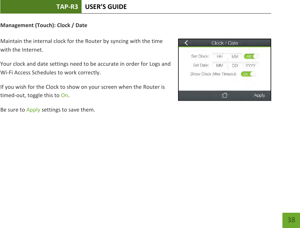 TAP-R3 USER’S GUIDE    38 Management (Touch): Clock / Date  Maintain the internal clock for the Router by syncing with the time with the Internet. Your clock and date settings need to be accurate in order for Logs and Wi-Fi Access Schedules to work correctly. If you wish for the Clock to show on your screen when the Router is timed-out, toggle this to On. Be sure to Apply settings to save them.     