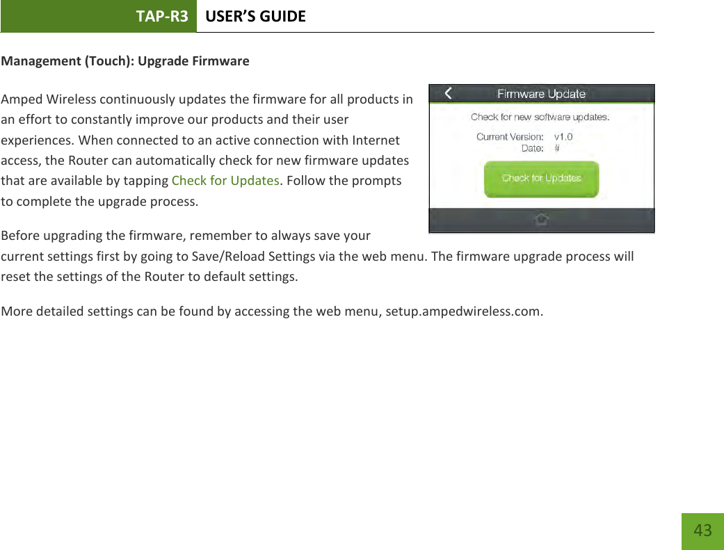 TAP-R3 USER’S GUIDE    43 Management (Touch): Upgrade Firmware  Amped Wireless continuously updates the firmware for all products in an effort to constantly improve our products and their user experiences. When connected to an active connection with Internet access, the Router can automatically check for new firmware updates that are available by tapping Check for Updates. Follow the prompts to complete the upgrade process. Before upgrading the firmware, remember to always save your current settings first by going to Save/Reload Settings via the web menu. The firmware upgrade process will reset the settings of the Router to default settings. More detailed settings can be found by accessing the web menu, setup.ampedwireless.com.    