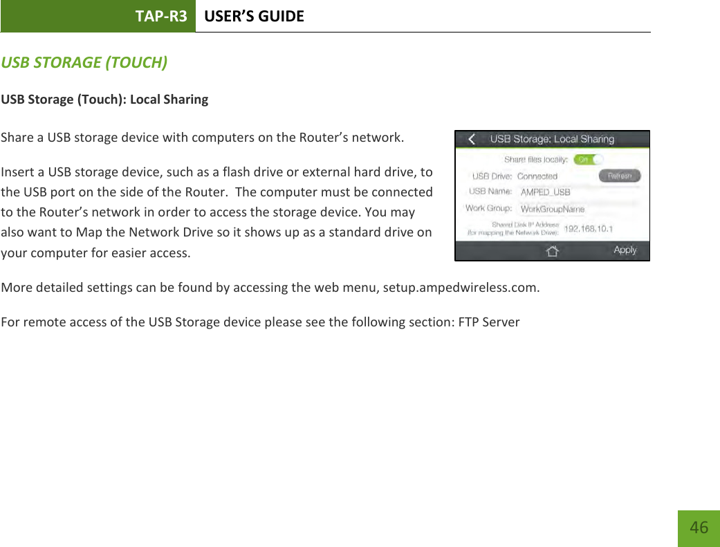 TAP-R3 USER’S GUIDE    46 USB STORAGE (TOUCH) USB Storage (Touch): Local Sharing  Share a USB storage device with computers on the Router’s network. Insert a USB storage device, such as a flash drive or external hard drive, to the USB port on the side of the Router.  The computer must be connected to the Router’s network in order to access the storage device. You may also want to Map the Network Drive so it shows up as a standard drive on your computer for easier access. More detailed settings can be found by accessing the web menu, setup.ampedwireless.com. For remote access of the USB Storage device please see the following section: FTP Server   