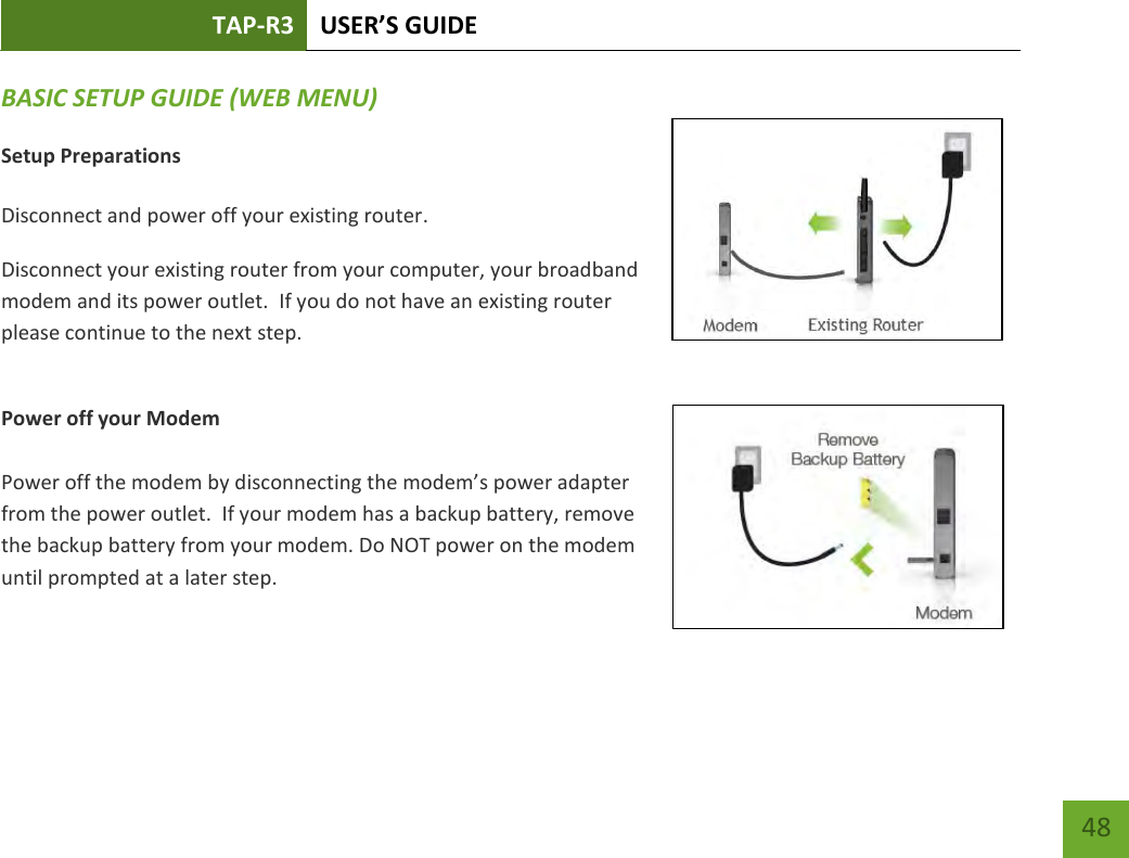 TAP-R3 USER’S GUIDE    48 BASIC SETUP GUIDE (WEB MENU) Setup Preparations  Disconnect and power off your existing router. Disconnect your existing router from your computer, your broadband modem and its power outlet.  If you do not have an existing router please continue to the next step.  Power off your Modem  Power off the modem by disconnecting the modem’s power adapter from the power outlet.  If your modem has a backup battery, remove the backup battery from your modem. Do NOT power on the modem until prompted at a later step. 