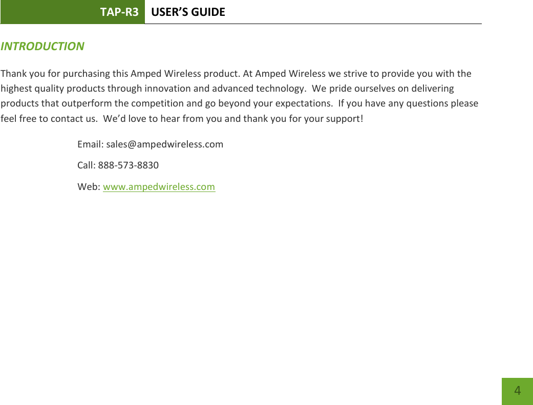 TAP-R3 USER’S GUIDE    4 INTRODUCTION   Thank you for purchasing this Amped Wireless product. At Amped Wireless we strive to provide you with the highest quality products through innovation and advanced technology.  We pride ourselves on delivering products that outperform the competition and go beyond your expectations.  If you have any questions please feel free to contact us.  We’d love to hear from you and thank you for your support! Email: sales@ampedwireless.com Call: 888-573-8830 Web: www.ampedwireless.com 