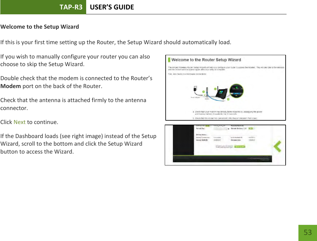 TAP-R3 USER’S GUIDE    53 Welcome to the Setup Wizard  If this is your first time setting up the Router, the Setup Wizard should automatically load. If you wish to manually configure your router you can also choose to skip the Setup Wizard. Double check that the modem is connected to the Router’s Modem port on the back of the Router. Check that the antenna is attached firmly to the antenna connector. Click Next to continue. If the Dashboard loads (see right image) instead of the Setup Wizard, scroll to the bottom and click the Setup Wizard button to access the Wizard. 