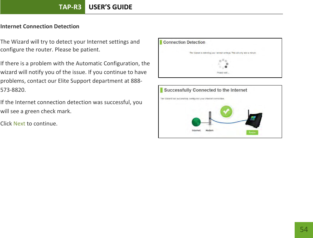 TAP-R3 USER’S GUIDE    54 Internet Connection Detection  The Wizard will try to detect your Internet settings and configure the router. Please be patient. If there is a problem with the Automatic Configuration, the wizard will notify you of the issue. If you continue to have problems, contact our Elite Support department at 888-573-8820. If the Internet connection detection was successful, you will see a green check mark. Click Next to continue.  