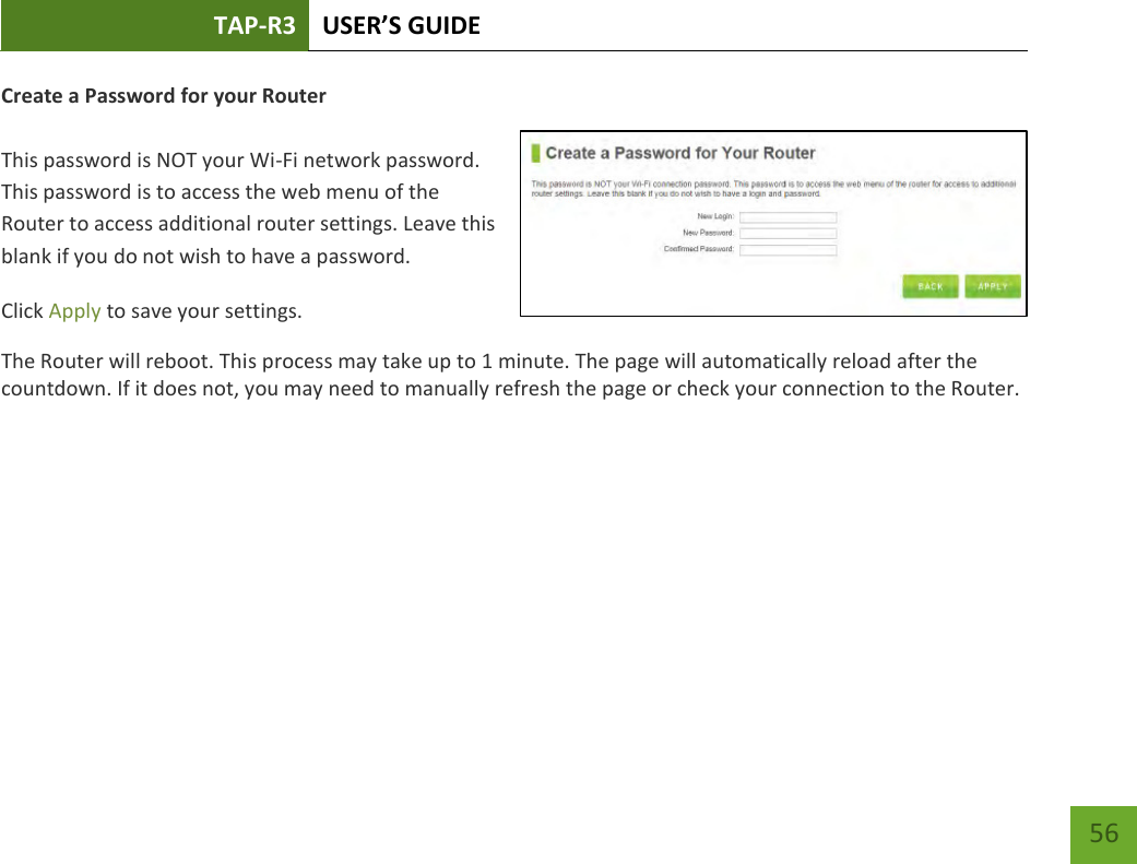 TAP-R3 USER’S GUIDE    56 Create a Password for your Router   This password is NOT your Wi-Fi network password. This password is to access the web menu of the Router to access additional router settings. Leave this blank if you do not wish to have a password. Click Apply to save your settings. The Router will reboot. This process may take up to 1 minute. The page will automatically reload after the countdown. If it does not, you may need to manually refresh the page or check your connection to the Router. 