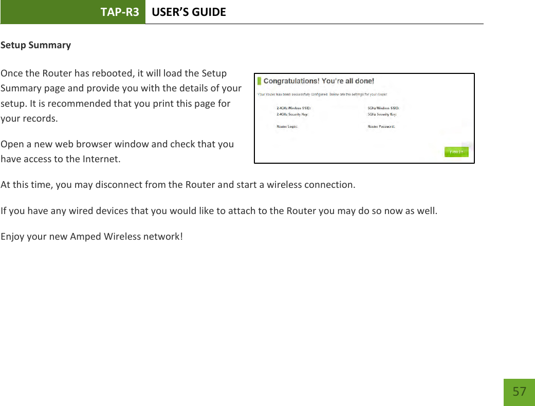 TAP-R3 USER’S GUIDE    57 Setup Summary  Once the Router has rebooted, it will load the Setup Summary page and provide you with the details of your setup. It is recommended that you print this page for your records. Open a new web browser window and check that you have access to the Internet. At this time, you may disconnect from the Router and start a wireless connection. If you have any wired devices that you would like to attach to the Router you may do so now as well. Enjoy your new Amped Wireless network!    