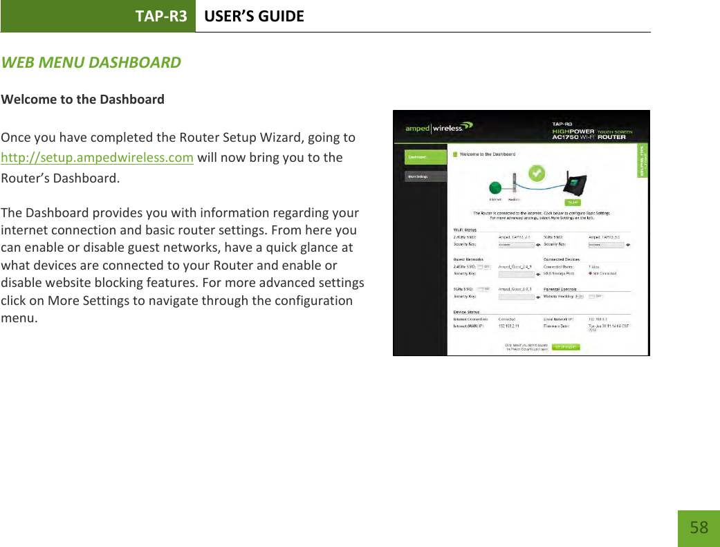 TAP-R3 USER’S GUIDE    58 WEB MENU DASHBOARD   Welcome to the Dashboard  Once you have completed the Router Setup Wizard, going to http://setup.ampedwireless.com will now bring you to the Router’s Dashboard. The Dashboard provides you with information regarding your internet connection and basic router settings. From here you can enable or disable guest networks, have a quick glance at what devices are connected to your Router and enable or disable website blocking features. For more advanced settings click on More Settings to navigate through the configuration menu.  