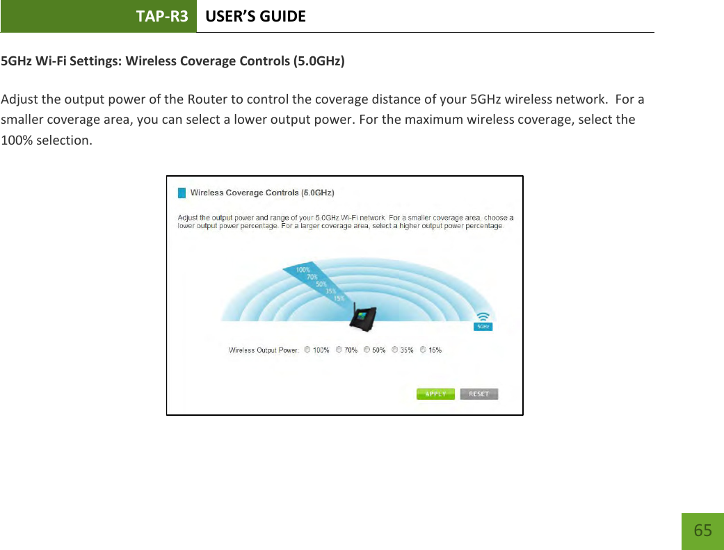 TAP-R3 USER’S GUIDE    65 5GHz Wi-Fi Settings: Wireless Coverage Controls (5.0GHz)  Adjust the output power of the Router to control the coverage distance of your 5GHz wireless network.  For a smaller coverage area, you can select a lower output power. For the maximum wireless coverage, select the 100% selection. 