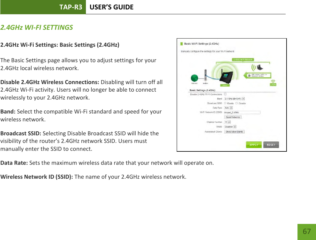 TAP-R3 USER’S GUIDE    67 2.4GHz WI-FI SETTINGS  2.4GHz Wi-Fi Settings: Basic Settings (2.4GHz)  The Basic Settings page allows you to adjust settings for your 2.4GHz local wireless network. Disable 2.4GHz Wireless Connections: Disabling will turn off all 2.4GHz Wi-Fi activity. Users will no longer be able to connect wirelessly to your 2.4GHz network. Band: Select the compatible Wi-Fi standard and speed for your wireless network. Broadcast SSID: Selecting Disable Broadcast SSID will hide the visibility of the router’s 2.4GHz network SSID. Users must manually enter the SSID to connect. Data Rate: Sets the maximum wireless data rate that your network will operate on. Wireless Network ID (SSID): The name of your 2.4GHz wireless network. 