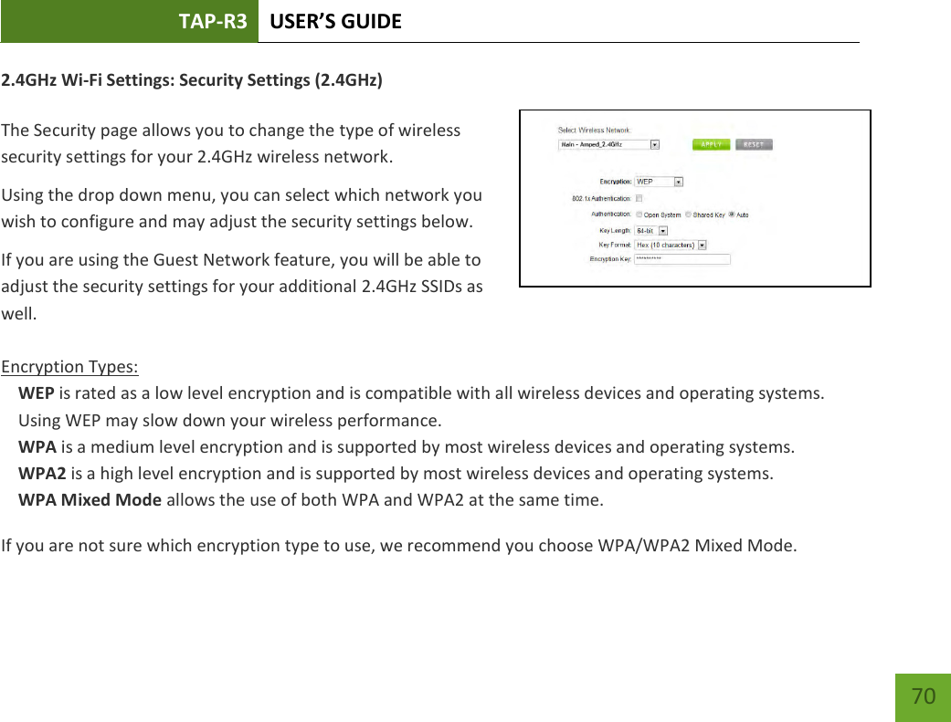 TAP-R3 USER’S GUIDE    70 2.4GHz Wi-Fi Settings: Security Settings (2.4GHz)  The Security page allows you to change the type of wireless security settings for your 2.4GHz wireless network. Using the drop down menu, you can select which network you wish to configure and may adjust the security settings below. If you are using the Guest Network feature, you will be able to adjust the security settings for your additional 2.4GHz SSIDs as well.  Encryption Types: WEP is rated as a low level encryption and is compatible with all wireless devices and operating systems. Using WEP may slow down your wireless performance. WPA is a medium level encryption and is supported by most wireless devices and operating systems. WPA2 is a high level encryption and is supported by most wireless devices and operating systems. WPA Mixed Mode allows the use of both WPA and WPA2 at the same time. If you are not sure which encryption type to use, we recommend you choose WPA/WPA2 Mixed Mode. 