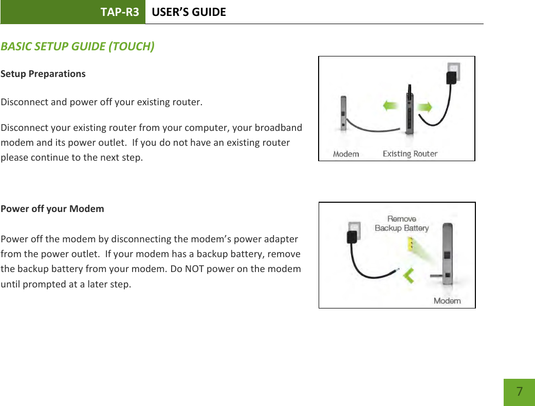 TAP-R3 USER’S GUIDE    7 BASIC SETUP GUIDE (TOUCH) Setup Preparations  Disconnect and power off your existing router. Disconnect your existing router from your computer, your broadband modem and its power outlet.  If you do not have an existing router please continue to the next step.  Power off your Modem  Power off the modem by disconnecting the modem’s power adapter from the power outlet.  If your modem has a backup battery, remove the backup battery from your modem. Do NOT power on the modem until prompted at a later step. 