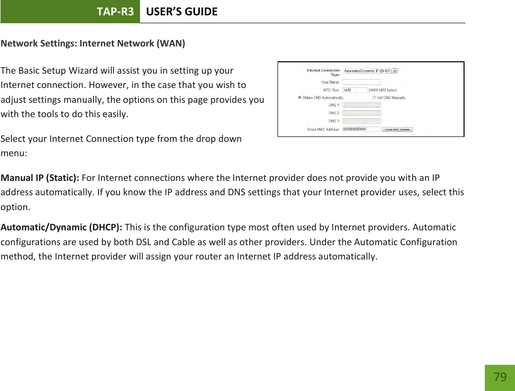 TAP-R3 USER’S GUIDE    79 Network Settings: Internet Network (WAN)  The Basic Setup Wizard will assist you in setting up your Internet connection. However, in the case that you wish to adjust settings manually, the options on this page provides you with the tools to do this easily. Select your Internet Connection type from the drop down menu: Manual IP (Static): For Internet connections where the Internet provider does not provide you with an IP address automatically. If you know the IP address and DNS settings that your Internet provider uses, select this option. Automatic/Dynamic (DHCP): This is the configuration type most often used by Internet providers. Automatic configurations are used by both DSL and Cable as well as other providers. Under the Automatic Configuration method, the Internet provider will assign your router an Internet IP address automatically.    