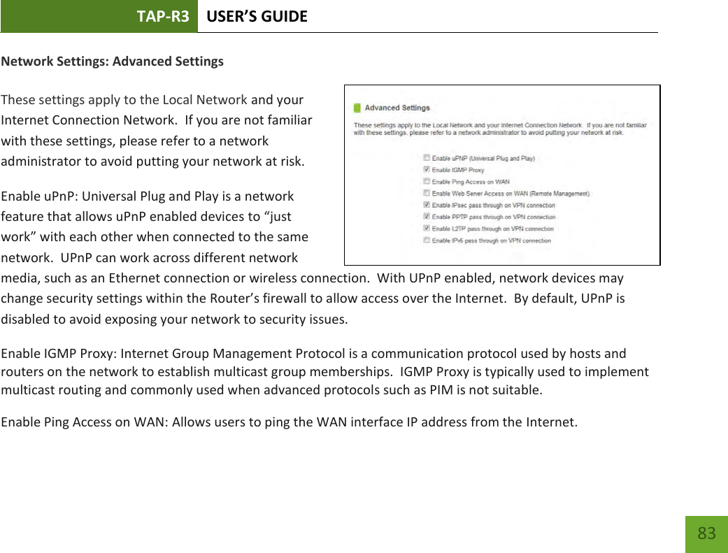 TAP-R3 USER’S GUIDE    83 Network Settings: Advanced Settings  These settings apply to the Local Network and your Internet Connection Network.  If you are not familiar with these settings, please refer to a network administrator to avoid putting your network at risk.   Enable uPnP: Universal Plug and Play is a network feature that allows uPnP enabled devices to “just work” with each other when connected to the same network.  UPnP can work across different network media, such as an Ethernet connection or wireless connection.  With UPnP enabled, network devices may change security settings within the Router’s firewall to allow access over the Internet.  By default, UPnP is disabled to avoid exposing your network to security issues. Enable IGMP Proxy: Internet Group Management Protocol is a communication protocol used by hosts and routers on the network to establish multicast group memberships.  IGMP Proxy is typically used to implement multicast routing and commonly used when advanced protocols such as PIM is not suitable. Enable Ping Access on WAN: Allows users to ping the WAN interface IP address from the Internet. 