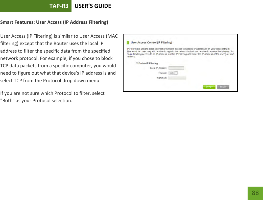 TAP-R3 USER’S GUIDE    88 Smart Features: User Access (IP Address Filtering)  User Access (IP Filtering) is similar to User Access (MAC filtering) except that the Router uses the local IP address to filter the specific data from the specified network protocol. For example, if you chose to block TCP data packets from a specific computer, you would need to figure out what that device&apos;s IP address is and select TCP from the Protocol drop down menu. If you are not sure which Protocol to filter, select &quot;Both&quot; as your Protocol selection. 