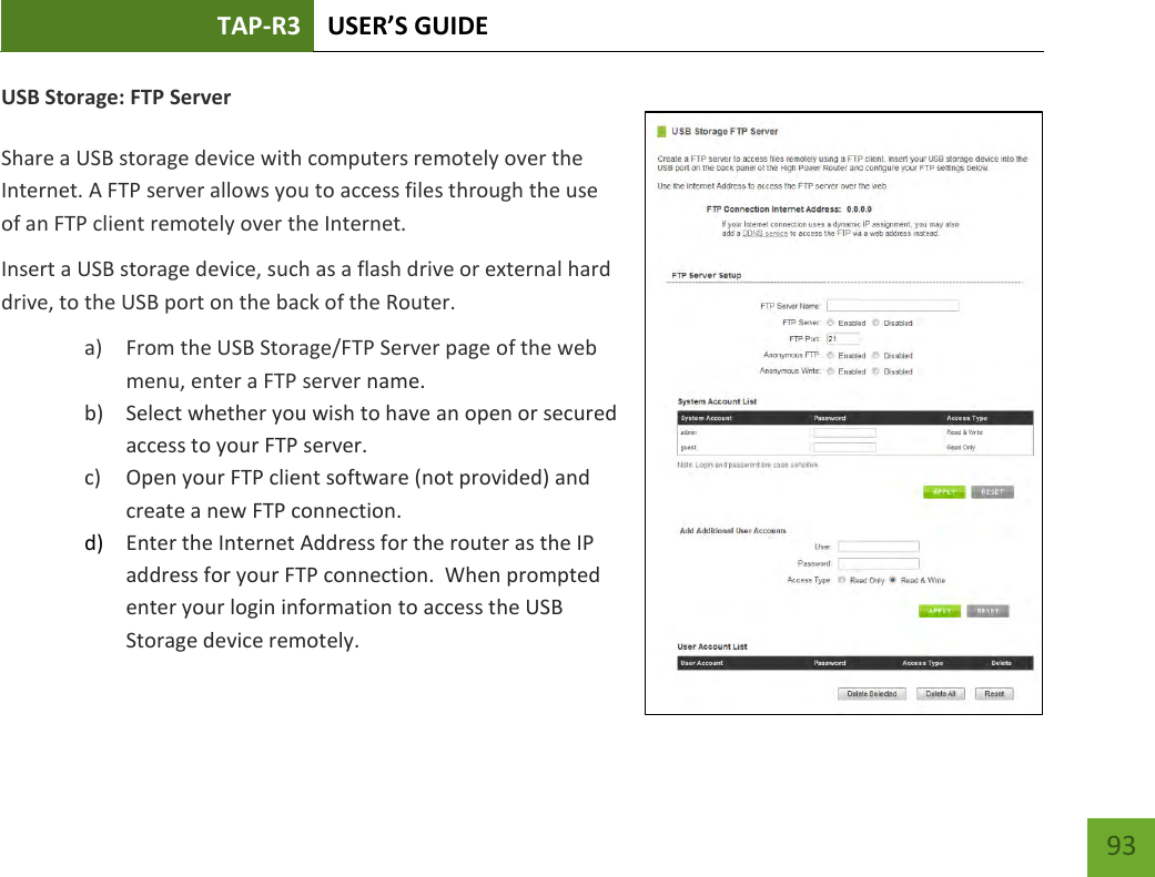 TAP-R3 USER’S GUIDE    93 USB Storage: FTP Server  Share a USB storage device with computers remotely over the Internet. A FTP server allows you to access files through the use of an FTP client remotely over the Internet. Insert a USB storage device, such as a flash drive or external hard drive, to the USB port on the back of the Router. a) From the USB Storage/FTP Server page of the web menu, enter a FTP server name. b) Select whether you wish to have an open or secured access to your FTP server. c) Open your FTP client software (not provided) and create a new FTP connection.   d) Enter the Internet Address for the router as the IP address for your FTP connection.  When prompted enter your login information to access the USB Storage device remotely.   