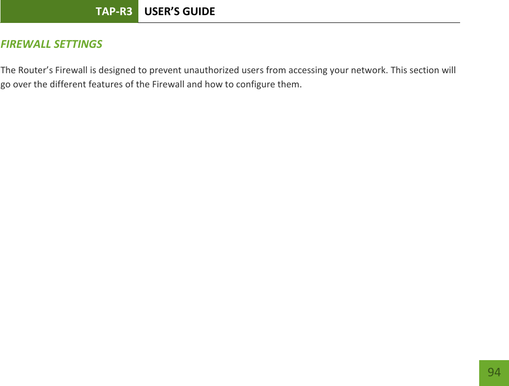 TAP-R3 USER’S GUIDE    94 FIREWALL SETTINGS The Router’s Firewall is designed to prevent unauthorized users from accessing your network. This section will go over the different features of the Firewall and how to configure them. 