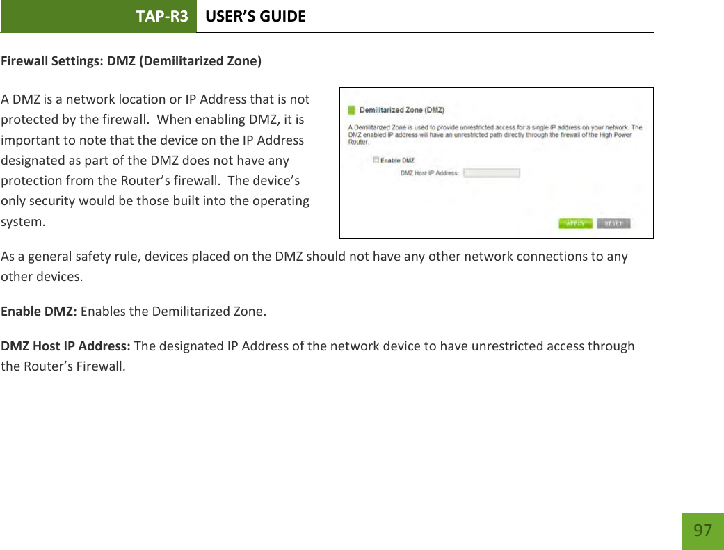 TAP-R3 USER’S GUIDE    97 Firewall Settings: DMZ (Demilitarized Zone)  A DMZ is a network location or IP Address that is not protected by the firewall.  When enabling DMZ, it is important to note that the device on the IP Address designated as part of the DMZ does not have any protection from the Router’s firewall.  The device’s only security would be those built into the operating system. As a general safety rule, devices placed on the DMZ should not have any other network connections to any other devices. Enable DMZ: Enables the Demilitarized Zone. DMZ Host IP Address: The designated IP Address of the network device to have unrestricted access through the Router’s Firewall. 