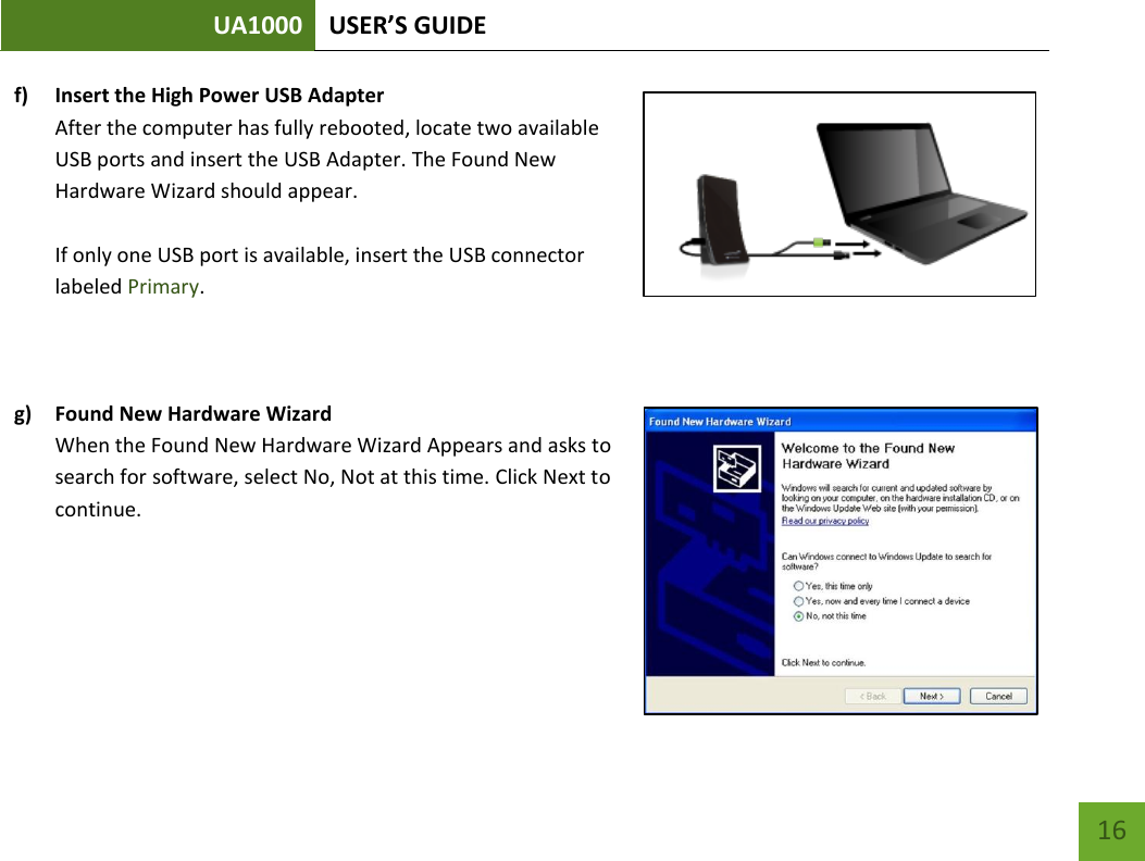 UA1000 USER’S GUIDE    16 f) Insert the High Power USB Adapter After the computer has fully rebooted, locate two available USB ports and insert the USB Adapter. The Found New Hardware Wizard should appear.  If only one USB port is available, insert the USB connector labeled Primary.    g) Found New Hardware Wizard When the Found New Hardware Wizard Appears and asks to search for software, select No, Not at this time. Click Next to continue.    