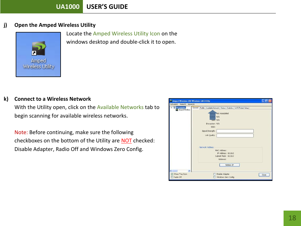UA1000 USER’S GUIDE    18 j) Open the Amped Wireless Utility Locate the Amped Wireless Utility Icon on the windows desktop and double-click it to open.    k) Connect to a Wireless Network With the Utility open, click on the Available Networks tab to begin scanning for available wireless networks.   Note: Before continuing, make sure the following checkboxes on the bottom of the Utility are NOT checked: Disable Adapter, Radio Off and Windows Zero Config.   