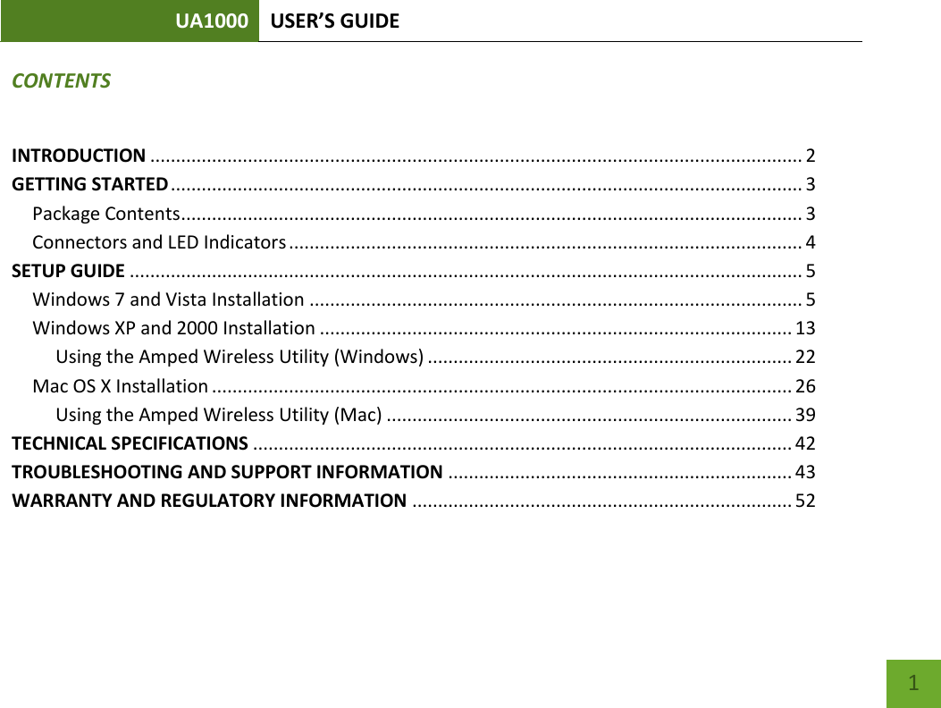 UA1000 USER’S GUIDE    1 CONTENTS INTRODUCTION ............................................................................................................................... 2 GETTING STARTED ........................................................................................................................... 3 Package Contents ......................................................................................................................... 3 Connectors and LED Indicators .................................................................................................... 4 SETUP GUIDE ................................................................................................................................... 5 Windows 7 and Vista Installation ................................................................................................ 5 Windows XP and 2000 Installation ............................................................................................ 13      Using the Amped Wireless Utility (Windows) ....................................................................... 22 Mac OS X Installation ................................................................................................................. 26      Using the Amped Wireless Utility (Mac) ............................................................................... 39 TECHNICAL SPECIFICATIONS ......................................................................................................... 42 TROUBLESHOOTING AND SUPPORT INFORMATION ................................................................... 43 WARRANTY AND REGULATORY INFORMATION .......................................................................... 52 