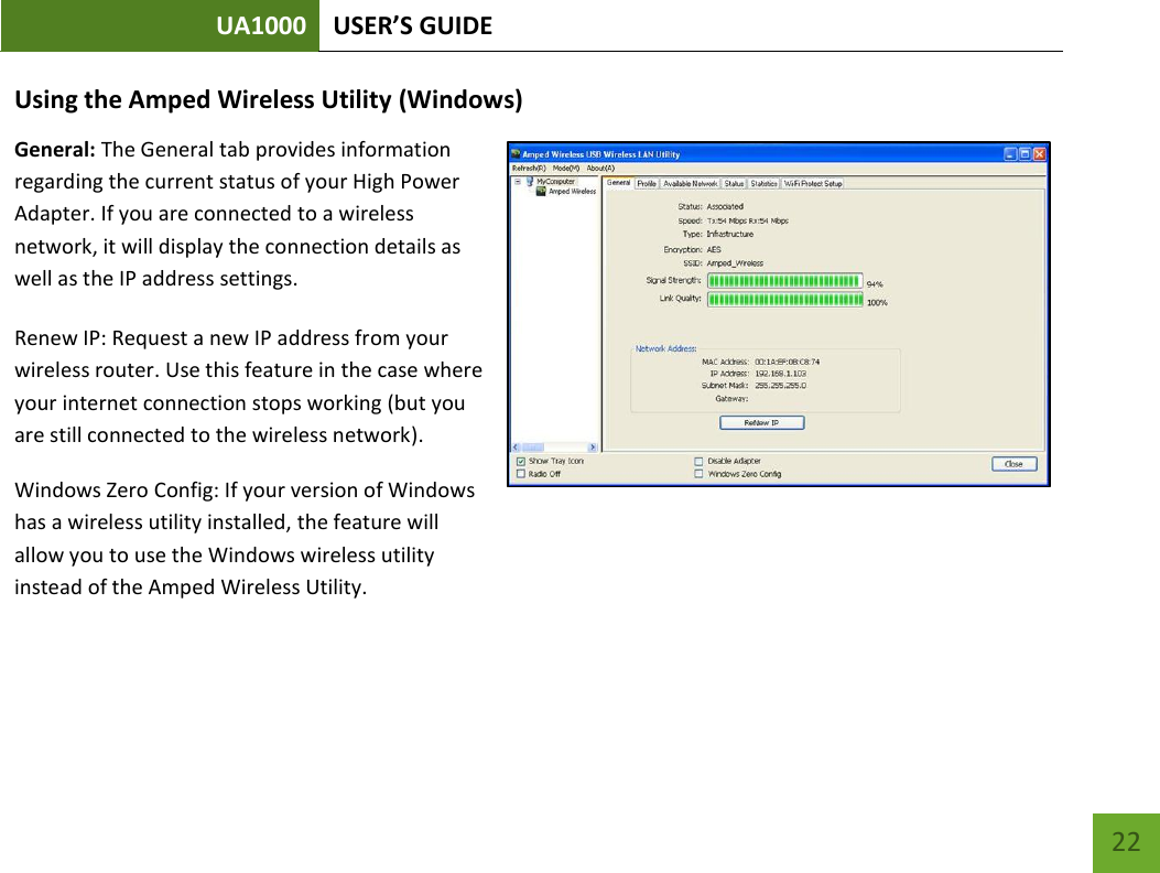 UA1000 USER’S GUIDE    22 Using the Amped Wireless Utility (Windows) General: The General tab provides information regarding the current status of your High Power Adapter. If you are connected to a wireless network, it will display the connection details as well as the IP address settings. Renew IP: Request a new IP address from your wireless router. Use this feature in the case where your internet connection stops working (but you are still connected to the wireless network). Windows Zero Config: If your version of Windows has a wireless utility installed, the feature will allow you to use the Windows wireless utility instead of the Amped Wireless Utility.    