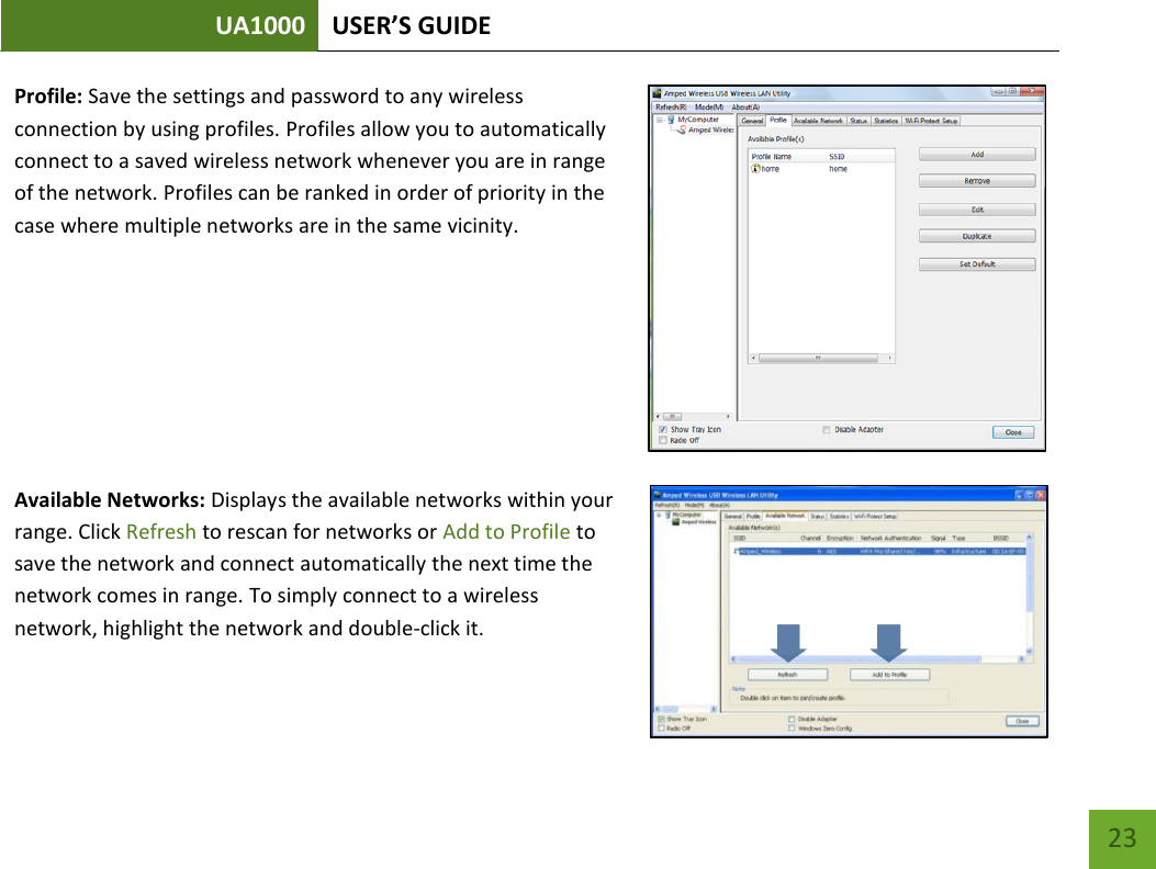 UA1000 USER’S GUIDE    23 Profile: Save the settings and password to any wireless connection by using profiles. Profiles allow you to automatically connect to a saved wireless network whenever you are in range of the network. Profiles can be ranked in order of priority in the case where multiple networks are in the same vicinity.     Available Networks: Displays the available networks within your range. Click Refresh to rescan for networks or Add to Profile to save the network and connect automatically the next time the network comes in range. To simply connect to a wireless network, highlight the network and double-click it. 