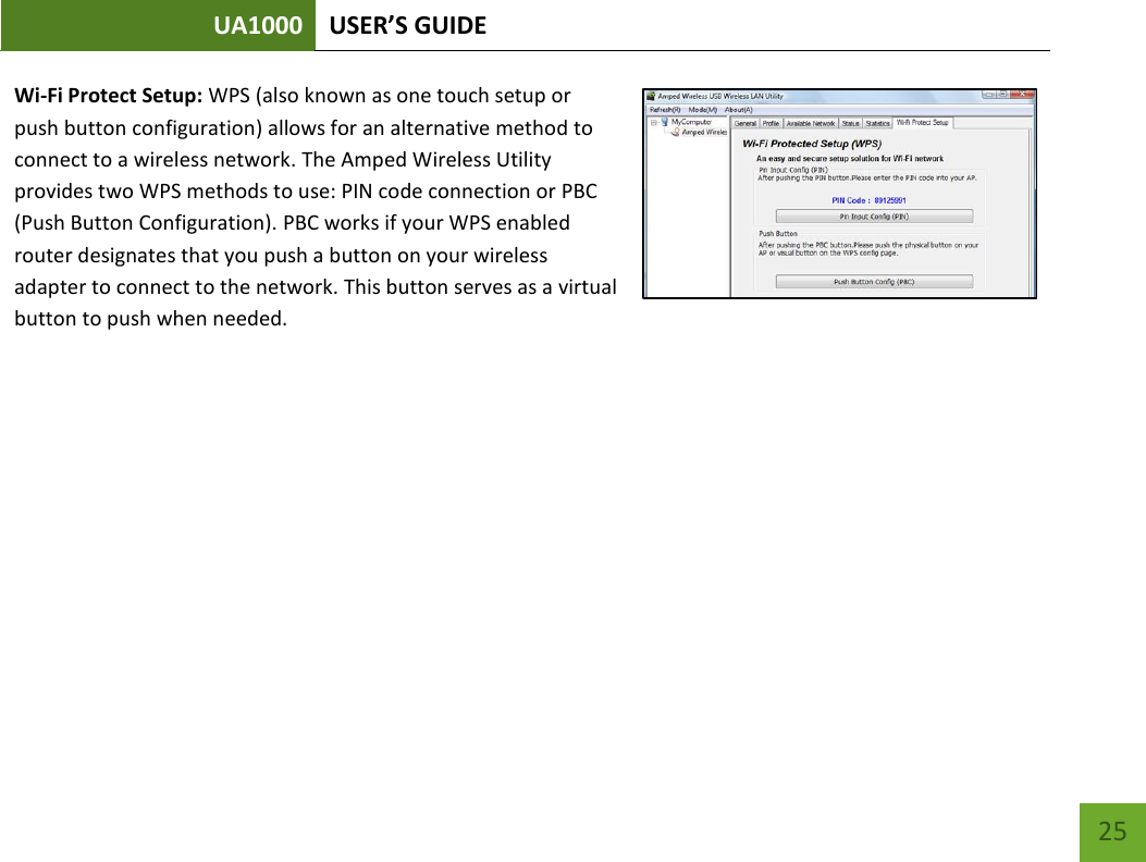 UA1000 USER’S GUIDE    25 Wi-Fi Protect Setup: WPS (also known as one touch setup or push button configuration) allows for an alternative method to connect to a wireless network. The Amped Wireless Utility provides two WPS methods to use: PIN code connection or PBC (Push Button Configuration). PBC works if your WPS enabled router designates that you push a button on your wireless adapter to connect to the network. This button serves as a virtual button to push when needed.  