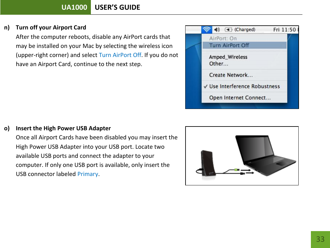 UA1000 USER’S GUIDE    33 n) Turn off your Airport Card After the computer reboots, disable any AirPort cards that may be installed on your Mac by selecting the wireless icon (upper-right corner) and select Turn AirPort Off. If you do not have an Airport Card, continue to the next step.       o) Insert the High Power USB Adapter Once all Airport Cards have been disabled you may insert the High Power USB Adapter into your USB port. Locate two available USB ports and connect the adapter to your computer. If only one USB port is available, only insert the USB connector labeled Primary.   