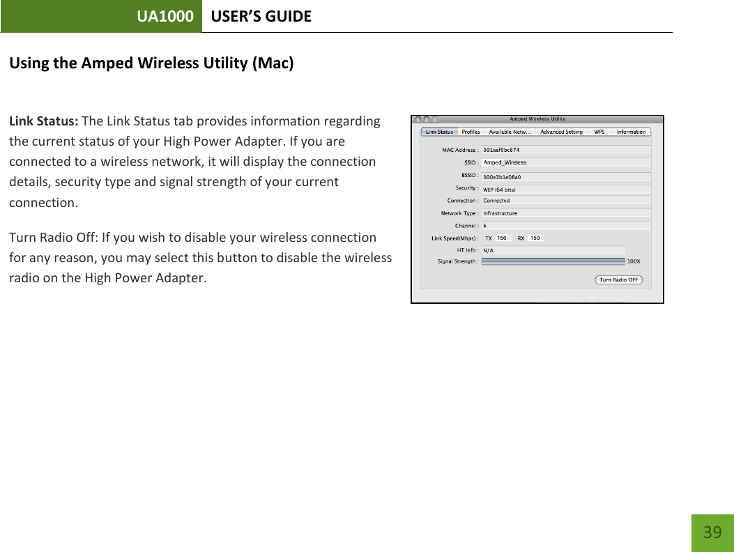 UA1000 USER’S GUIDE    39 Using the Amped Wireless Utility (Mac)  Link Status: The Link Status tab provides information regarding the current status of your High Power Adapter. If you are connected to a wireless network, it will display the connection details, security type and signal strength of your current connection. Turn Radio Off: If you wish to disable your wireless connection for any reason, you may select this button to disable the wireless radio on the High Power Adapter.    