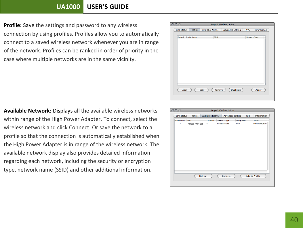 UA1000 USER’S GUIDE    40 Profile: Save the settings and password to any wireless connection by using profiles. Profiles allow you to automatically connect to a saved wireless network whenever you are in range of the network. Profiles can be ranked in order of priority in the case where multiple networks are in the same vicinity.    Available Network: Displays all the available wireless networks within range of the High Power Adapter. To connect, select the wireless network and click Connect. Or save the network to a profile so that the connection is automatically established when the High Power Adapter is in range of the wireless network. The available network display also provides detailed information regarding each network, including the security or encryption type, network name (SSID) and other additional information.   