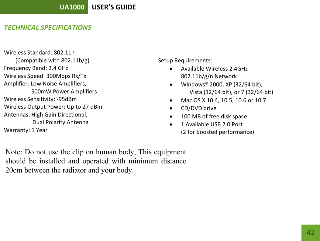 UA1000 USER’S GUIDE    42 TECHNICAL SPECIFICATIONSWireless Standard: 802.11n (Compatible with 802.11b/g) Frequency Band: 2.4 GHz Wireless Speed: 300Mbps Rx/Tx Amplifier: Low Noise Amplifiers,                     500mW Power Amplifiers Wireless Sensitivity: -95dBm Wireless Output Power: Up to 27 dBm Antennas: High Gain Directional,  Dual Polarity Antenna Warranty: 1 Year   Setup Requirements:  Available Wireless 2.4GHz 802.11b/g/n Network   Windows® 2000, XP (32/64 bit),  Vista (32/64 bit), or 7 (32/64 bit)  Mac OS X 10.4, 10.5, 10.6 or 10.7  CD/DVD drive  100 MB of free disk space  1 Available USB 2.0 Port  (2 for boosted performance)   Note: Do not use the clip on human body, This equipmentshould  be  installed  and  operated  with  minimum  distance20cm between the radiator and your body.