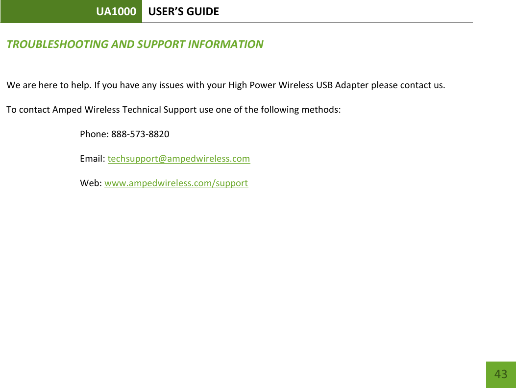 UA1000 USER’S GUIDE    43 TROUBLESHOOTING AND SUPPORT INFORMATION We are here to help. If you have any issues with your High Power Wireless USB Adapter please contact us. To contact Amped Wireless Technical Support use one of the following methods: Phone: 888-573-8820 Email: techsupport@ampedwireless.com Web: www.ampedwireless.com/support     