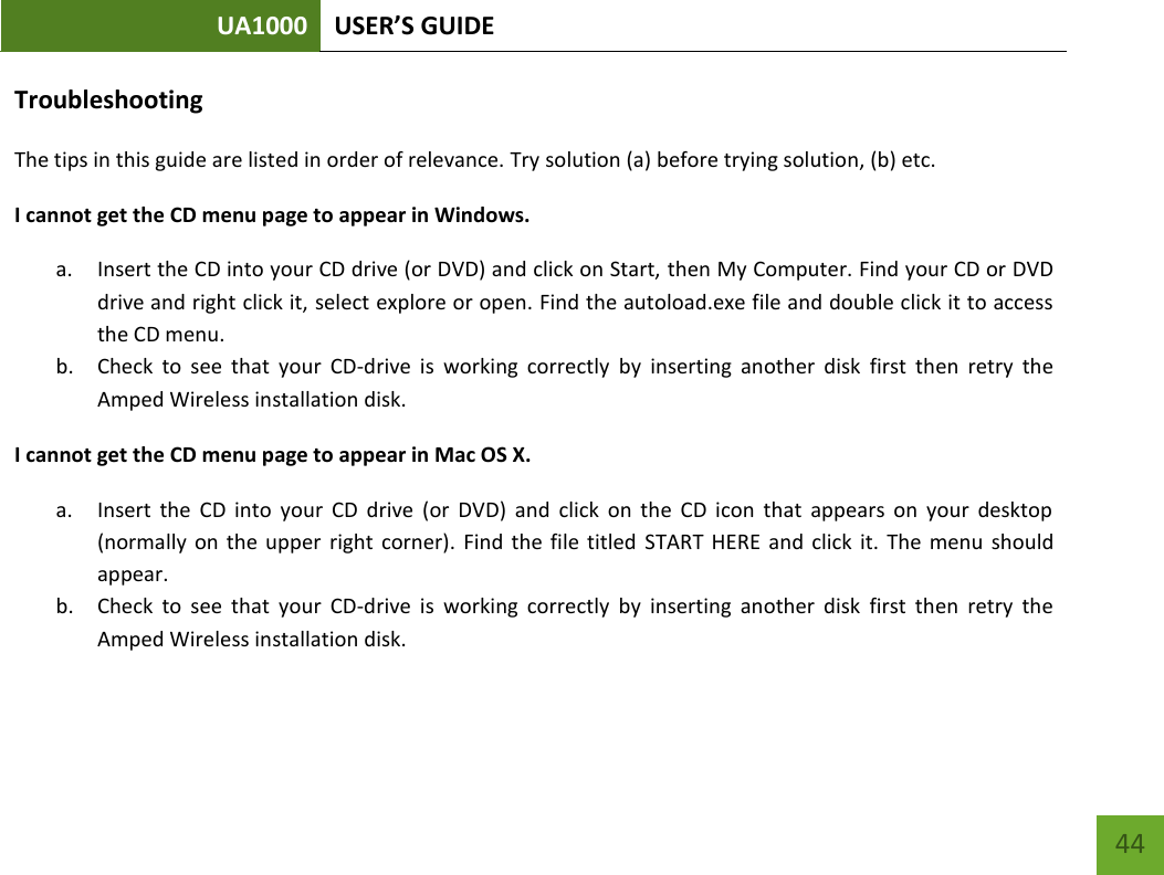 UA1000 USER’S GUIDE    44 Troubleshooting The tips in this guide are listed in order of relevance. Try solution (a) before trying solution, (b) etc. I cannot get the CD menu page to appear in Windows. a. Insert the CD into your CD drive (or DVD) and click on Start, then My Computer. Find your CD or DVD drive and right click it, select explore or open. Find the autoload.exe file and double click it to access the CD menu. b. Check  to  see  that  your  CD-drive  is  working  correctly  by  inserting  another  disk  first  then  retry  the Amped Wireless installation disk. I cannot get the CD menu page to appear in Mac OS X. a. Insert  the  CD  into  your  CD  drive  (or  DVD)  and  click  on  the  CD  icon  that  appears  on  your  desktop (normally  on the upper  right  corner).  Find  the  file titled  START  HERE  and click it.  The  menu  should appear. b. Check  to  see  that  your  CD-drive  is  working  correctly  by  inserting  another  disk  first  then  retry  the Amped Wireless installation disk. 