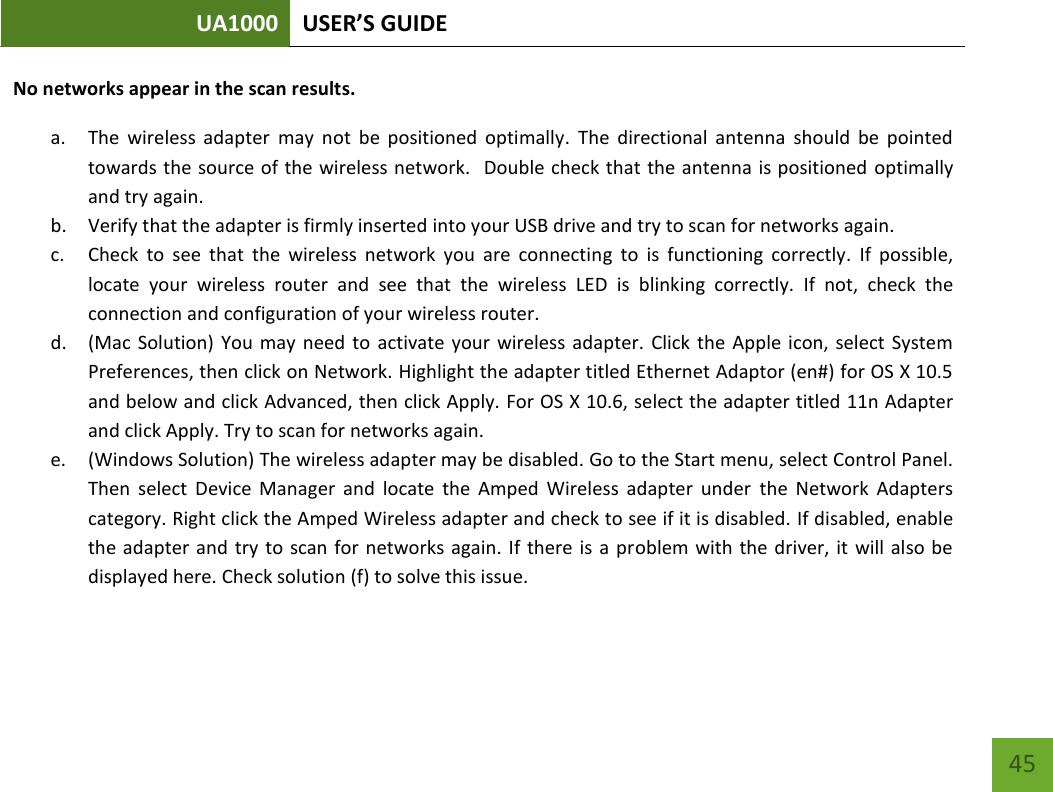 UA1000 USER’S GUIDE    45 No networks appear in the scan results. a. The  wireless  adapter  may  not  be  positioned  optimally.  The  directional  antenna  should  be  pointed towards the source of the wireless network.   Double check that the antenna is positioned  optimally and try again. b. Verify that the adapter is firmly inserted into your USB drive and try to scan for networks again. c. Check  to  see  that  the  wireless  network  you  are  connecting  to  is  functioning  correctly.  If  possible, locate  your  wireless  router  and  see  that  the  wireless  LED  is  blinking  correctly.  If  not,  check  the connection and configuration of your wireless router. d. (Mac Solution) You  may need to  activate  your  wireless  adapter.  Click the Apple  icon, select  System Preferences, then click on Network. Highlight the adapter titled Ethernet Adaptor (en#) for OS X 10.5 and below and click Advanced, then click Apply. For OS X 10.6, select the adapter titled 11n Adapter and click Apply. Try to scan for networks again. e. (Windows Solution) The wireless adapter may be disabled. Go to the Start menu, select Control Panel. Then  select  Device  Manager  and  locate  the  Amped  Wireless  adapter  under  the  Network  Adapters category. Right click the Amped Wireless adapter and check to see if it is disabled. If disabled, enable the adapter and try  to scan for networks again. If there is a problem with the driver, it will also be displayed here. Check solution (f) to solve this issue. 