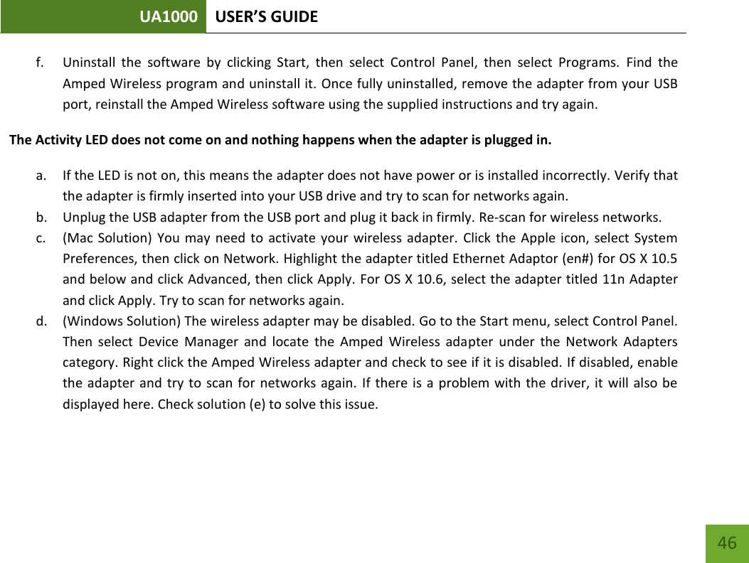 UA1000 USER’S GUIDE    46 f. Uninstall  the  software  by  clicking  Start,  then  select  Control  Panel,  then  select  Programs.  Find  the Amped Wireless program and uninstall it. Once fully uninstalled, remove the adapter from your USB port, reinstall the Amped Wireless software using the supplied instructions and try again. The Activity LED does not come on and nothing happens when the adapter is plugged in. a. If the LED is not on, this means the adapter does not have power or is installed incorrectly. Verify that the adapter is firmly inserted into your USB drive and try to scan for networks again. b. Unplug the USB adapter from the USB port and plug it back in firmly. Re-scan for wireless networks. c. (Mac  Solution) You may  need  to activate  your  wireless adapter.  Click the  Apple icon, select  System Preferences, then click on Network. Highlight the adapter titled Ethernet Adaptor (en#) for OS X 10.5 and below and click Advanced, then click Apply. For OS X 10.6, select the adapter titled 11n Adapter and click Apply. Try to scan for networks again. d. (Windows Solution) The wireless adapter may be disabled. Go to the Start menu, select Control Panel. Then  select  Device  Manager  and  locate  the  Amped  Wireless  adapter  under  the  Network  Adapters category. Right click the Amped Wireless adapter and check to see if it is disabled. If disabled, enable the adapter and try  to scan for networks again. If there is a  problem with  the driver, it  will also  be displayed here. Check solution (e) to solve this issue. 