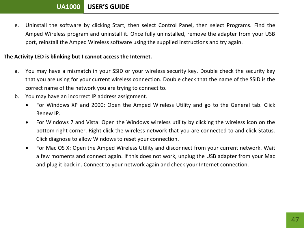 UA1000 USER’S GUIDE    47 e. Uninstall  the  software  by  clicking  Start,  then  select  Control  Panel,  then  select  Programs.  Find  the Amped Wireless program and uninstall it. Once fully uninstalled, remove the adapter from your USB port, reinstall the Amped Wireless software using the supplied instructions and try again. The Activity LED is blinking but I cannot access the Internet. a. You may have a mismatch in your SSID or your wireless security key. Double check the security key that you are using for your current wireless connection. Double check that the name of the SSID is the correct name of the network you are trying to connect to. b. You may have an incorrect IP address assignment.   For  Windows  XP  and  2000:  Open  the  Amped  Wireless  Utility  and  go  to  the  General  tab.  Click Renew IP.  For Windows 7 and Vista: Open the Windows wireless utility by clicking the wireless icon on the bottom right corner. Right click the wireless network that you are connected to and click Status. Click diagnose to allow Windows to reset your connection.  For Mac OS X: Open the Amped Wireless Utility and disconnect from your current network. Wait a few moments and connect again. If this does not work, unplug the USB adapter from your Mac and plug it back in. Connect to your network again and check your Internet connection. 