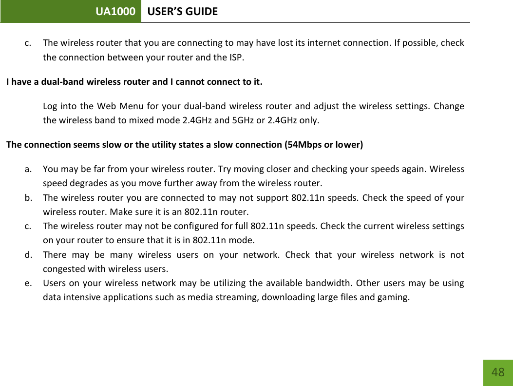 UA1000 USER’S GUIDE    48 c. The wireless router that you are connecting to may have lost its internet connection. If possible, check the connection between your router and the ISP. I have a dual-band wireless router and I cannot connect to it. Log into the Web Menu for your dual-band wireless router and adjust the wireless settings. Change the wireless band to mixed mode 2.4GHz and 5GHz or 2.4GHz only. The connection seems slow or the utility states a slow connection (54Mbps or lower) a. You may be far from your wireless router. Try moving closer and checking your speeds again. Wireless speed degrades as you move further away from the wireless router. b. The wireless router you are connected to may not support 802.11n speeds. Check the speed of your wireless router. Make sure it is an 802.11n router. c. The wireless router may not be configured for full 802.11n speeds. Check the current wireless settings on your router to ensure that it is in 802.11n mode. d. There  may  be  many  wireless  users  on  your  network.  Check  that  your  wireless  network  is  not congested with wireless users. e. Users on your wireless network may be utilizing the available bandwidth. Other users  may be using data intensive applications such as media streaming, downloading large files and gaming.  