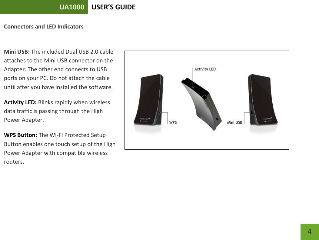 UA1000 USER’S GUIDE    4 Connectors and LED Indicators  Mini USB: The included Dual USB 2.0 cable attaches to the Mini USB connector on the Adapter. The other end connects to USB ports on your PC. Do not attach the cable until after you have installed the software. Activity LED: Blinks rapidly when wireless data traffic is passing through the High Power Adapter.  WPS Button: The Wi-Fi Protected Setup Button enables one touch setup of the High Power Adapter with compatible wireless routers. 