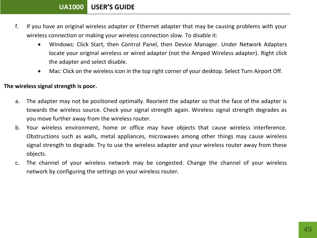 UA1000 USER’S GUIDE    49 f. If you have an original wireless adapter or Ethernet adapter that may be causing problems with your wireless connection or making your wireless connection slow. To disable it:  Windows:  Click  Start,  then  Control  Panel,  then  Device  Manager.  Under  Network  Adapters locate your original wireless or wired adapter (not the Amped Wireless adapter). Right click the adapter and select disable.  Mac: Click on the wireless icon in the top right corner of your desktop. Select Turn Airport Off. The wireless signal strength is poor. a. The adapter may not be positioned optimally. Reorient the adapter so that the face of the adapter is towards the wireless source. Check your  signal strength again. Wireless signal strength degrades as you move further away from the wireless router. b. Your  wireless  environment,  home  or  office  may  have  objects  that  cause  wireless  interference. Obstructions  such  as  walls,  metal  appliances,  microwaves  among  other  things  may  cause  wireless signal strength to degrade. Try to use the wireless adapter and your wireless router away from these objects. c. The  channel  of  your  wireless  network  may  be  congested.  Change  the  channel  of  your  wireless network by configuring the settings on your wireless router. 