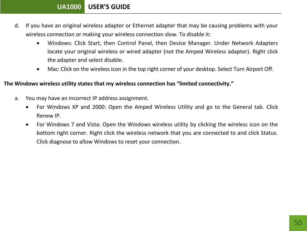 UA1000 USER’S GUIDE    50 d. If you have an original wireless adapter or Ethernet adapter that may be causing problems with your wireless connection or making your wireless connection slow. To disable it:  Windows:  Click  Start,  then  Control  Panel,  then  Device  Manager.  Under  Network  Adapters locate your original wireless or wired adapter (not the Amped Wireless adapter). Right click the adapter and select disable.  Mac: Click on the wireless icon in the top right corner of your desktop. Select Turn Airport Off. The Windows wireless utility states that my wireless connection has “limited connectivity.” a. You may have an incorrect IP address assignment.   For  Windows  XP  and  2000:  Open  the  Amped  Wireless  Utility  and  go  to  the  General  tab.  Click Renew IP.  For Windows 7 and Vista: Open the Windows wireless utility by clicking the wireless icon on the bottom right corner. Right click the wireless network that you are connected to and click Status. Click diagnose to allow Windows to reset your connection.    