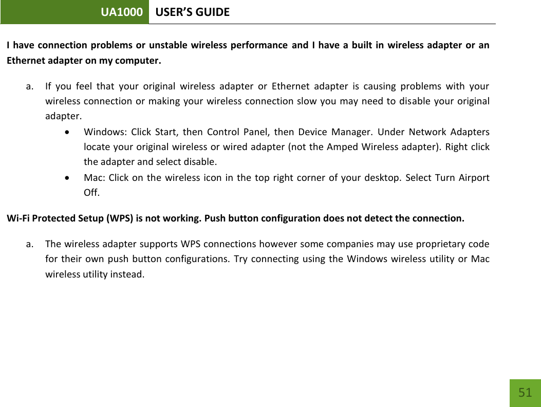 UA1000 USER’S GUIDE    51 I have  connection problems or  unstable wireless performance  and  I have a  built in  wireless adapter  or an Ethernet adapter on my computer.  a. If  you  feel  that  your  original  wireless  adapter  or  Ethernet  adapter  is  causing  problems  with  your wireless connection or making your wireless connection slow you may need to disable your original adapter.   Windows:  Click  Start,  then  Control  Panel,  then  Device  Manager.  Under  Network  Adapters locate your original wireless or wired adapter (not the Amped Wireless adapter). Right click the adapter and select disable.  Mac: Click on the wireless icon in  the top right corner of your  desktop. Select Turn Airport Off. Wi-Fi Protected Setup (WPS) is not working. Push button configuration does not detect the connection. a. The wireless adapter supports WPS connections however some companies may use proprietary code for their  own push  button configurations.  Try connecting  using the  Windows wireless utility  or Mac wireless utility instead.  