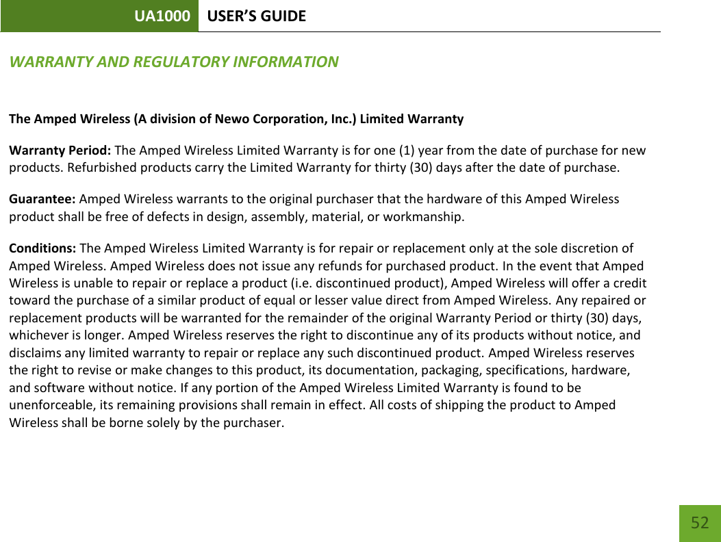 UA1000 USER’S GUIDE    52 WARRANTY AND REGULATORY INFORMATION The Amped Wireless (A division of Newo Corporation, Inc.) Limited Warranty  Warranty Period: The Amped Wireless Limited Warranty is for one (1) year from the date of purchase for new products. Refurbished products carry the Limited Warranty for thirty (30) days after the date of purchase.  Guarantee: Amped Wireless warrants to the original purchaser that the hardware of this Amped Wireless product shall be free of defects in design, assembly, material, or workmanship.  Conditions: The Amped Wireless Limited Warranty is for repair or replacement only at the sole discretion of Amped Wireless. Amped Wireless does not issue any refunds for purchased product. In the event that Amped Wireless is unable to repair or replace a product (i.e. discontinued product), Amped Wireless will offer a credit toward the purchase of a similar product of equal or lesser value direct from Amped Wireless. Any repaired or replacement products will be warranted for the remainder of the original Warranty Period or thirty (30) days, whichever is longer. Amped Wireless reserves the right to discontinue any of its products without notice, and disclaims any limited warranty to repair or replace any such discontinued product. Amped Wireless reserves the right to revise or make changes to this product, its documentation, packaging, specifications, hardware, and software without notice. If any portion of the Amped Wireless Limited Warranty is found to be unenforceable, its remaining provisions shall remain in effect. All costs of shipping the product to Amped Wireless shall be borne solely by the purchaser. 