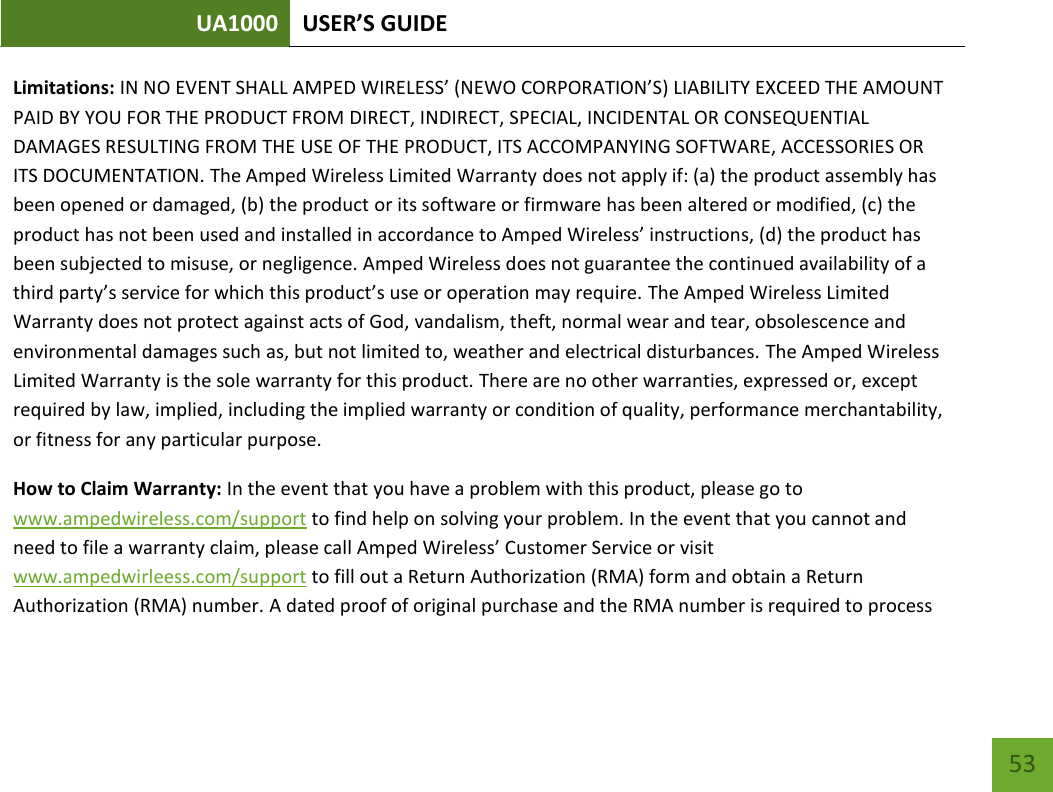 UA1000 USER’S GUIDE    53 Limitations: IN NO EVENT SHALL AMPED WIRELESS’ (NEWO CORPORATION’S) LIABILITY EXCEED THE AMOUNT PAID BY YOU FOR THE PRODUCT FROM DIRECT, INDIRECT, SPECIAL, INCIDENTAL OR CONSEQUENTIAL DAMAGES RESULTING FROM THE USE OF THE PRODUCT, ITS ACCOMPANYING SOFTWARE, ACCESSORIES OR ITS DOCUMENTATION. The Amped Wireless Limited Warranty does not apply if: (a) the product assembly has been opened or damaged, (b) the product or its software or firmware has been altered or modified, (c) the product has not been used and installed in accordance to Amped Wireless’ instructions, (d) the product has been subjected to misuse, or negligence. Amped Wireless does not guarantee the continued availability of a third party’s service for which this product’s use or operation may require. The Amped Wireless Limited Warranty does not protect against acts of God, vandalism, theft, normal wear and tear, obsolescence and environmental damages such as, but not limited to, weather and electrical disturbances. The Amped Wireless Limited Warranty is the sole warranty for this product. There are no other warranties, expressed or, except required by law, implied, including the implied warranty or condition of quality, performance merchantability, or fitness for any particular purpose. How to Claim Warranty: In the event that you have a problem with this product, please go to www.ampedwireless.com/support to find help on solving your problem. In the event that you cannot and need to file a warranty claim, please call Amped Wireless’ Customer Service or visit www.ampedwirleess.com/support to fill out a Return Authorization (RMA) form and obtain a Return Authorization (RMA) number. A dated proof of original purchase and the RMA number is required to process 