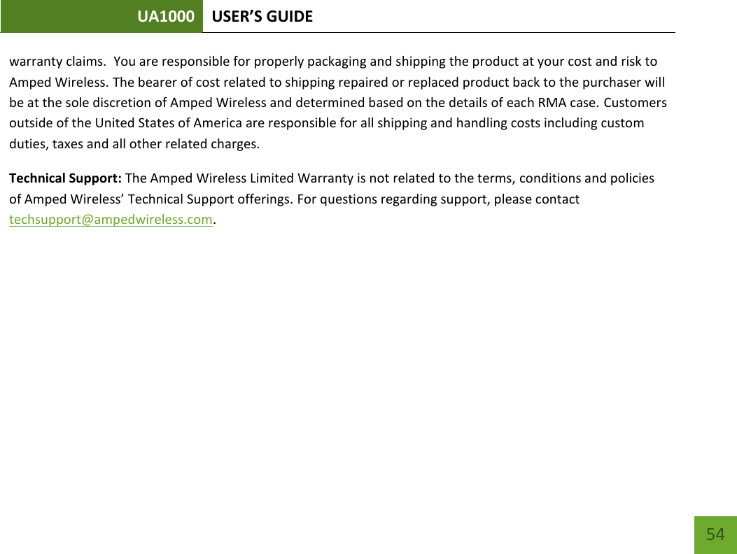 UA1000 USER’S GUIDE    54 warranty claims.  You are responsible for properly packaging and shipping the product at your cost and risk to Amped Wireless. The bearer of cost related to shipping repaired or replaced product back to the purchaser will be at the sole discretion of Amped Wireless and determined based on the details of each RMA case. Customers outside of the United States of America are responsible for all shipping and handling costs including custom duties, taxes and all other related charges.  Technical Support: The Amped Wireless Limited Warranty is not related to the terms, conditions and policies of Amped Wireless’ Technical Support offerings. For questions regarding support, please contact techsupport@ampedwireless.com.    