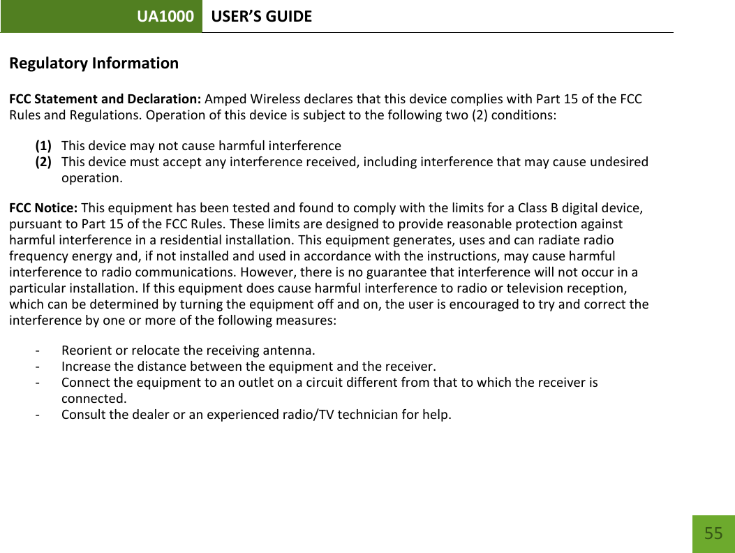 UA1000 USER’S GUIDE    55 Regulatory Information FCC Statement and Declaration: Amped Wireless declares that this device complies with Part 15 of the FCC Rules and Regulations. Operation of this device is subject to the following two (2) conditions: (1) This device may not cause harmful interference (2) This device must accept any interference received, including interference that may cause undesired operation. FCC Notice: This equipment has been tested and found to comply with the limits for a Class B digital device, pursuant to Part 15 of the FCC Rules. These limits are designed to provide reasonable protection against harmful interference in a residential installation. This equipment generates, uses and can radiate radio frequency energy and, if not installed and used in accordance with the instructions, may cause harmful interference to radio communications. However, there is no guarantee that interference will not occur in a particular installation. If this equipment does cause harmful interference to radio or television reception, which can be determined by turning the equipment off and on, the user is encouraged to try and correct the interference by one or more of the following measures:  - Reorient or relocate the receiving antenna. - Increase the distance between the equipment and the receiver. - Connect the equipment to an outlet on a circuit different from that to which the receiver is connected. - Consult the dealer or an experienced radio/TV technician for help. 