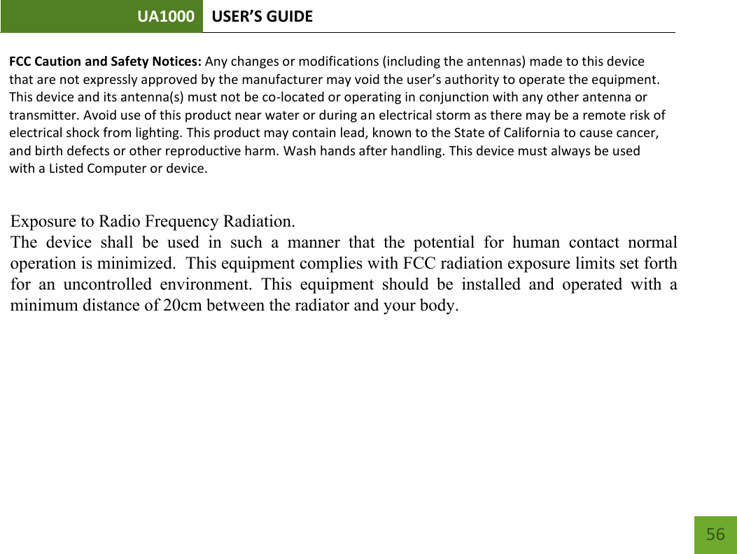 UA1000 USER’S GUIDE    56 FCC Caution and Safety Notices: Any changes or modifications (including the antennas) made to this device that are not expressly approved by the manufacturer may void the user’s authority to operate the equipment. This device and its antenna(s) must not be co-located or operating in conjunction with any other antenna or transmitter. Avoid use of this product near water or during an electrical storm as there may be a remote risk of electrical shock from lighting. This product may contain lead, known to the State of California to cause cancer, and birth defects or other reproductive harm. Wash hands after handling. This device must always be used with a Listed Computer or device.      Exposure to Radio Frequency Radiation.The  device  shall  be  used  in  such  a  manner  that  the  potential  for  human  contact  normaloperation is minimized.  This equipment complies with FCC radiation exposure limits set forthfor  an  uncontrolled  environment.  This  equipment  should  be  installed  and  operated  with  aminimum distance of 20cm between the radiator and your body.